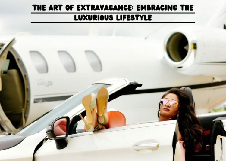 The Art of Extravagance: Embracing the Luxurious Lifestyle